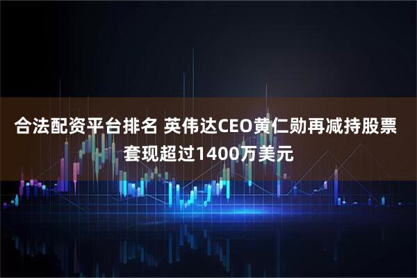 合法配资平台排名 英伟达CEO黄仁勋再减持股票 套现超过1400万美元