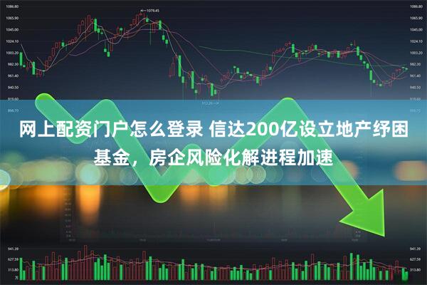 网上配资门户怎么登录 信达200亿设立地产纾困基金，房企风险化解进程加速