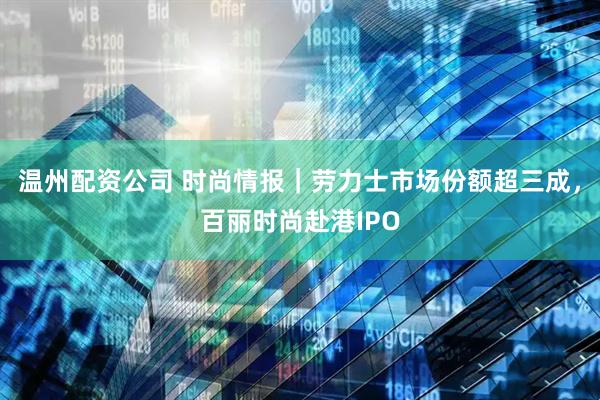 温州配资公司 时尚情报｜劳力士市场份额超三成，百丽时尚赴港IPO