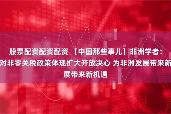 股票配资配资配资 【中国那些事儿】非洲学者：中国对非零关税政策体现扩大开放决心 为非洲发展带来新机遇