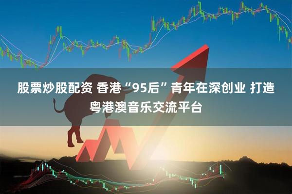 股票炒股配资 香港“95后”青年在深创业 打造粤港澳音乐交流平台
