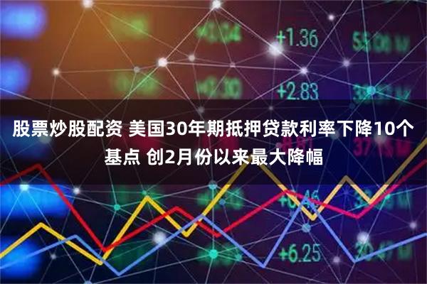 股票炒股配资 美国30年期抵押贷款利率下降10个基点 创2月份以来最大降幅