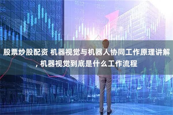 股票炒股配资 机器视觉与机器人协同工作原理讲解, 机器视觉到底是什么工作流程