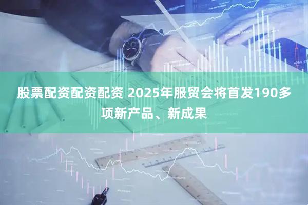 股票配资配资配资 2025年服贸会将首发190多项新产品、新成果