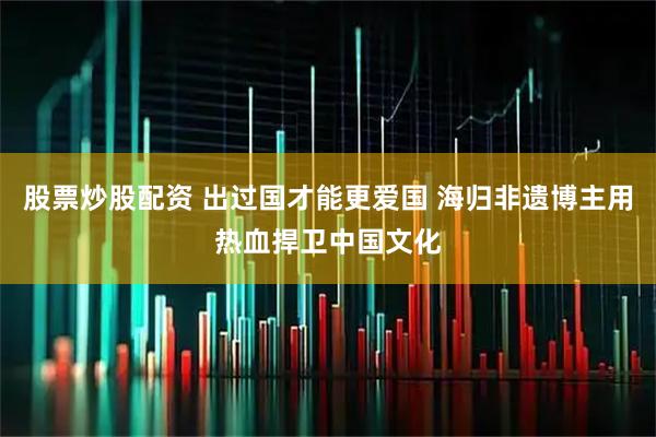 股票炒股配资 出过国才能更爱国 海归非遗博主用热血捍卫中国文化