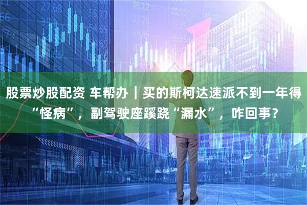 股票炒股配资 车帮办|买的斯柯达速派不到一年得“怪病”,副驾驶座蹊跷“漏水”,咋回事?