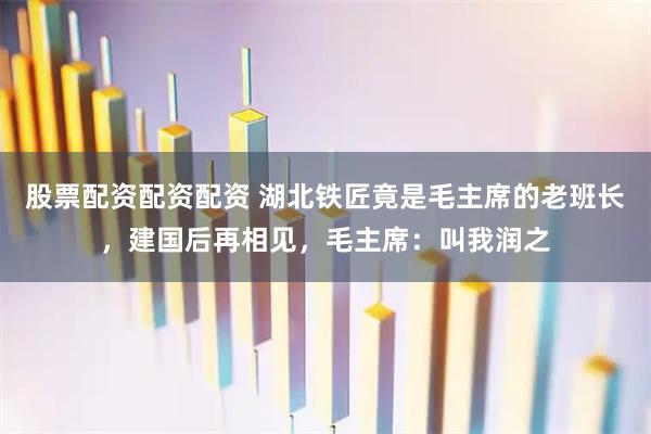 股票配资配资配资 湖北铁匠竟是毛主席的老班长，建国后再相见，毛主席：叫我润之