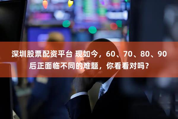 深圳股票配资平台 现如今，60、70、80、90后正面临不同的难题，你看看对吗？