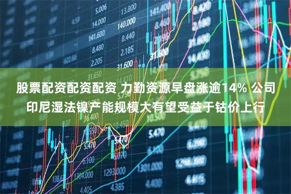 股票配资配资配资 力勤资源早盘涨逾14% 公司印尼湿法镍产能规模大有望受益于钴价上行